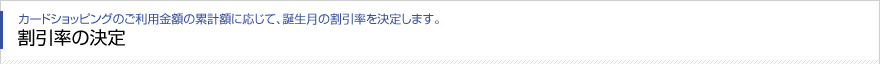 カードショッピングのご利用金額の累計額に応じて、誕生月の割引率を決定します。 割引率の決定