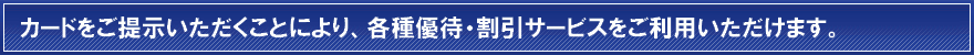 カードをご提示いただくことにより、各種優待・割引サービスをご利用いただけます。