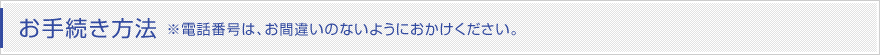 お手続き方法 ※電話番号は、お間違いのないようにおかけください。 