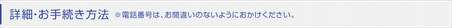 詳細・お手続き方法 ※電話番号は、お間違いのないようにおかけください。 